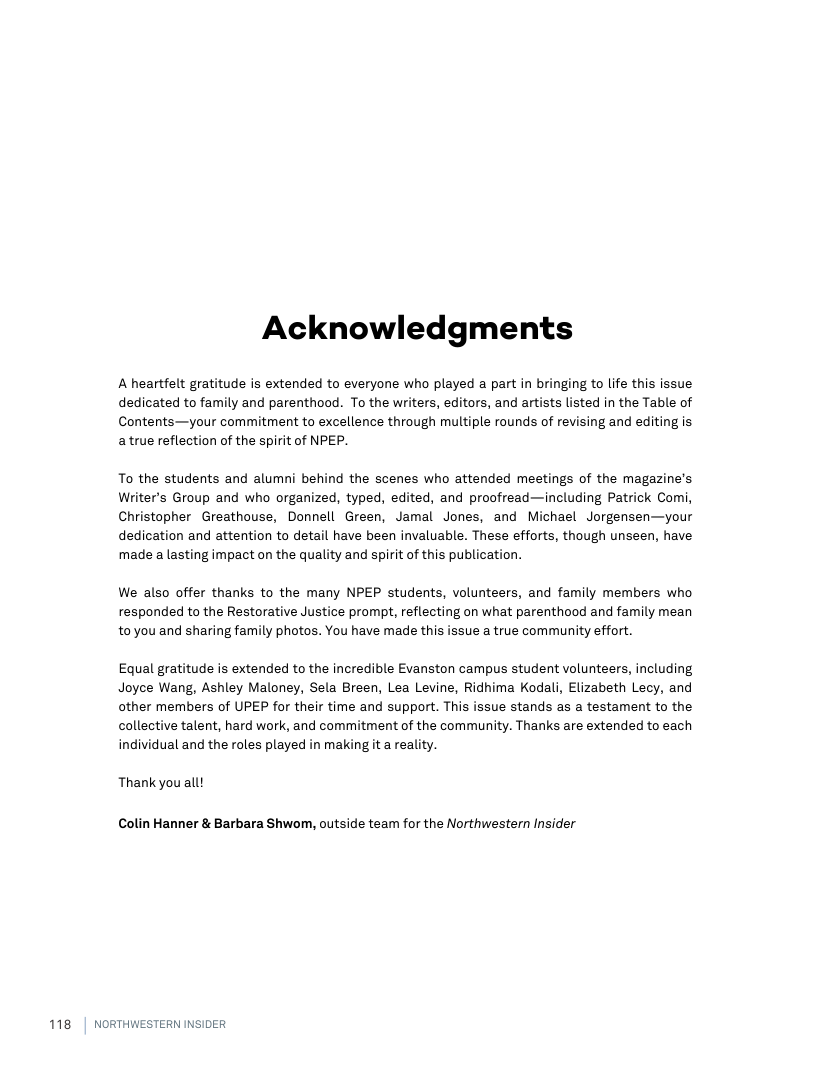 Acknowledgments  A heartfelt gratitude is extended to everyone who played a part in bringing to life this issue dedicated to family and parenthood. To the writers, editors, and artists listed in the Table of Contents—your commitment to excellence through multiple rounds of revising and editing is atrue reflection of the spirit of NPEP.  To the students and alumni behind the scenes who attended meetings of the magazine’s Writer’s Group and who organized, typed, edited, and proofread—including Patrick Comi, Christopher Greathouse, Donnell Green, Jamal Jones, and Michael Jorgensen—your dedication and attention to detail have been invaluable. These efforts, though unseen, have made a lasting impact on the quality and spirit of this publication.  We also offer thanks to the many NPEP students, volunteers, and family members who responded to the Restorative Justice prompt, reflecting on what parenthood and family mean to you and sharing family photos. You have made this issue a true community effort.  Equal gratitude is extended to the incredible Evanston campus student volunteers, including Joyce Wang, Ashley Maloney, Sela Breen, Lea Levine, Ridhima Kodali, Elizabeth Lecy, and other members of UPEP for their time and support. This issue stands as a testament to the collective talent, hard work, and commitment of the community. Thanks are extended to each individual and the roles played in making it a reality.  Thank you all!  Colin Hanner & Barbara Shwom, outside team for the Northwestern Insider  